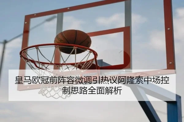 皇马欧冠前阵容微调引热议阿隆索中场控制思路全面解析